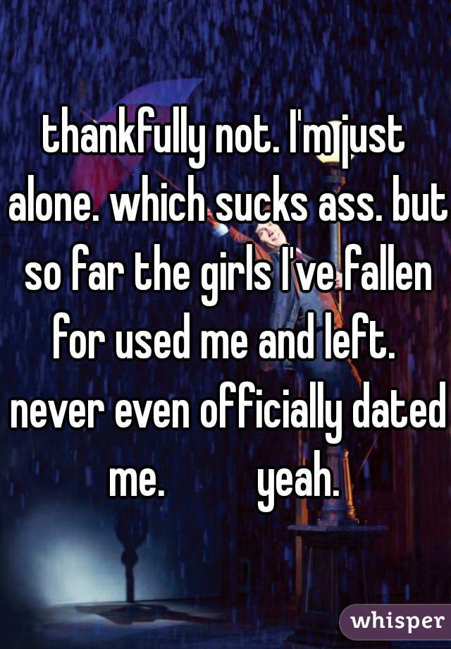 thankfully not. I'm just alone. which sucks ass. but so far the girls I've fallen for used me and left.  never even officially dated me.          yeah. 