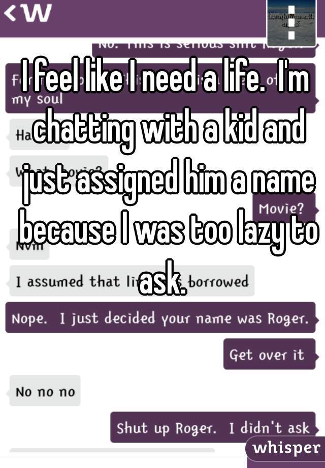I feel like I need a life.  I'm chatting with a kid and just assigned him a name because I was too lazy to ask.  