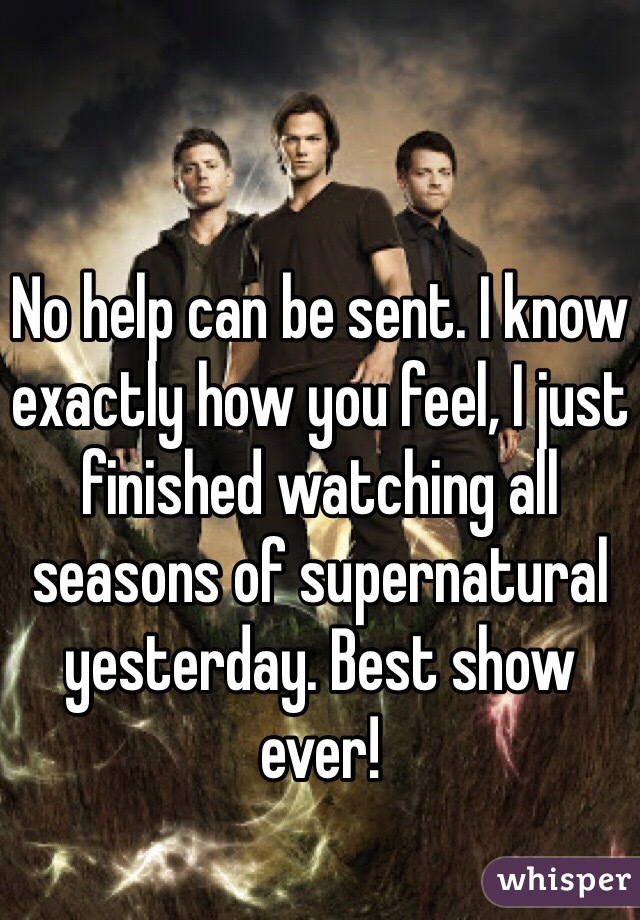 No help can be sent. I know exactly how you feel, I just finished watching all seasons of supernatural yesterday. Best show ever!