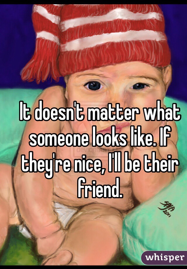It doesn't matter what someone looks like. If they're nice, I'll be their friend.