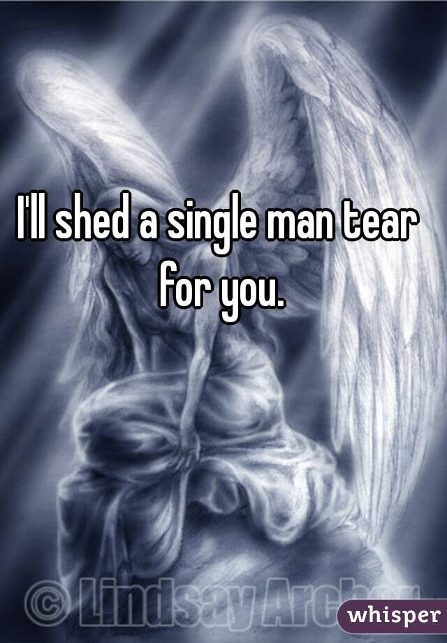 I'll shed a single man tear for you.