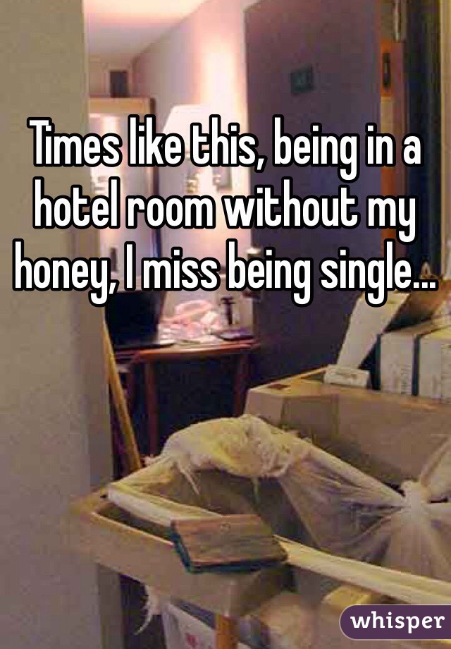 Times like this, being in a hotel room without my honey, I miss being single...