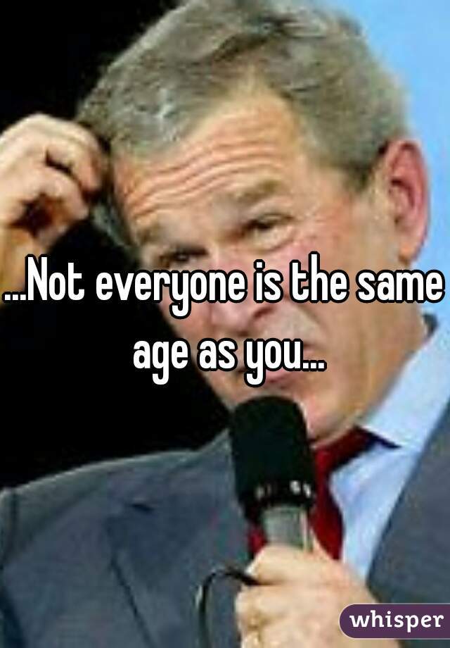 ...Not everyone is the same age as you...