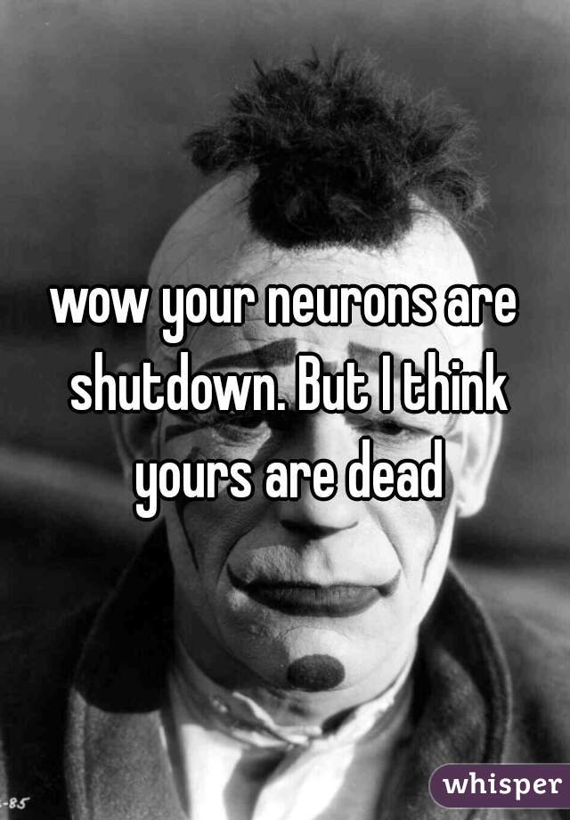 wow your neurons are shutdown. But I think yours are dead