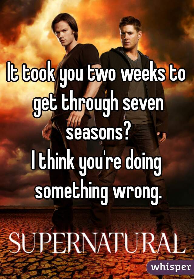 It took you two weeks to get through seven
 seasons?
I think you're doing something wrong.