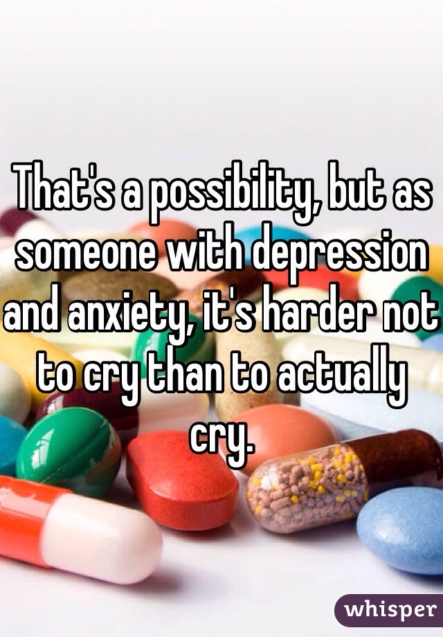 That's a possibility, but as someone with depression and anxiety, it's harder not to cry than to actually cry. 
