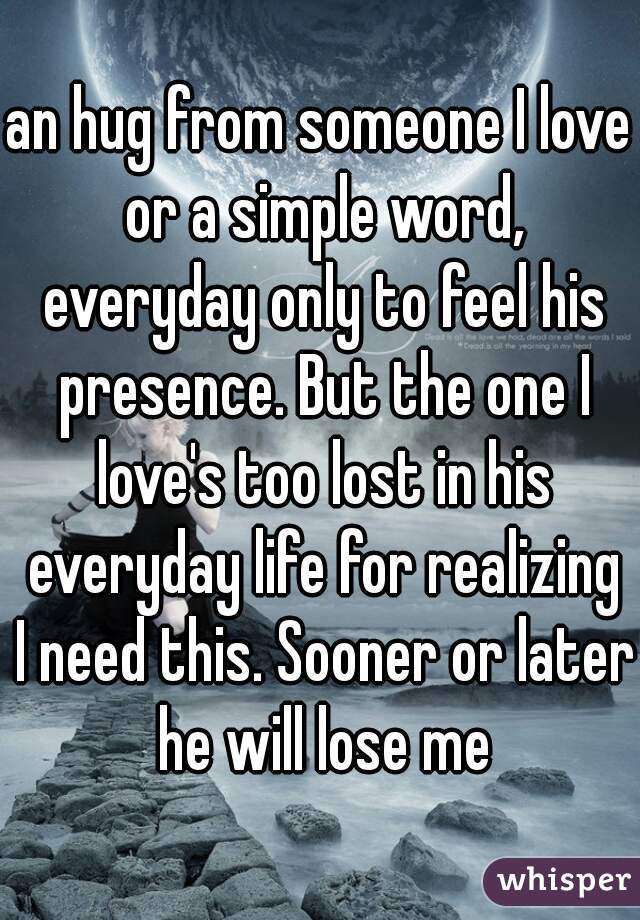 an hug from someone I love or a simple word, everyday only to feel his presence. But the one I love's too lost in his everyday life for realizing I need this. Sooner or later he will lose me