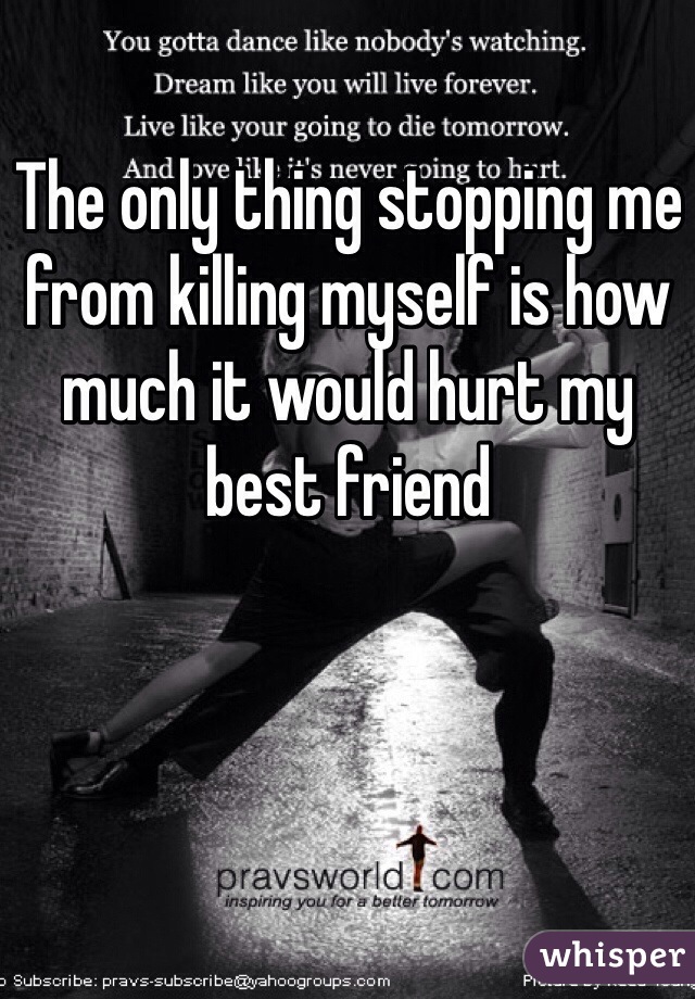 The only thing stopping me from killing myself is how much it would hurt my best friend 