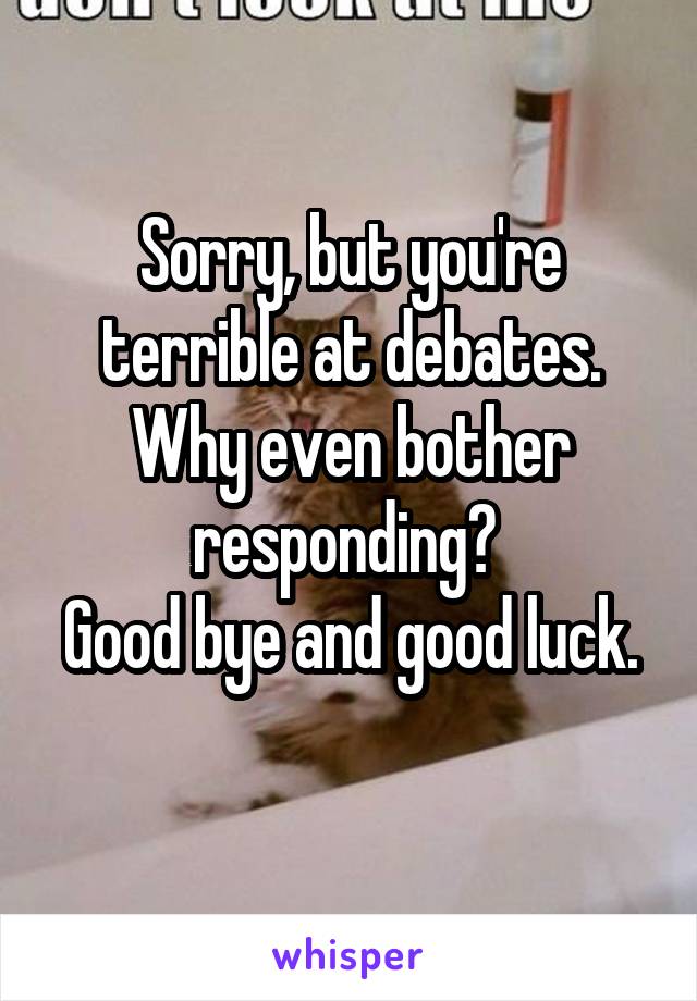 Sorry, but you're terrible at debates. Why even bother responding? 
Good bye and good luck. 