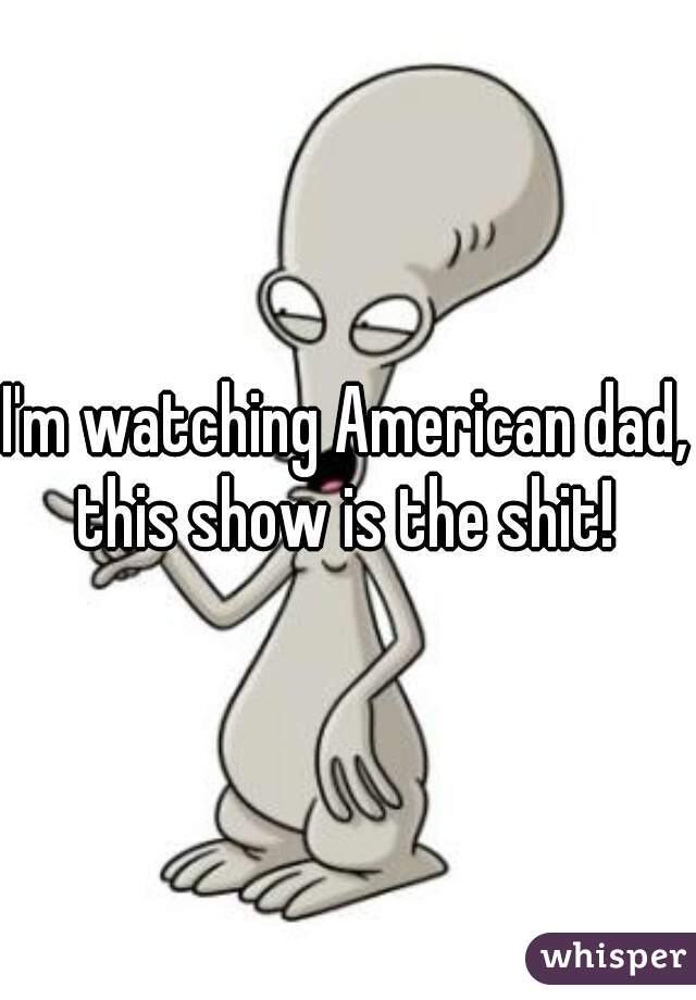 I'm watching American dad, this show is the shit! 
