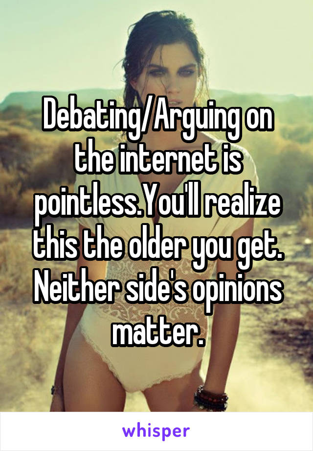 Debating/Arguing on the internet is pointless.You'll realize this the older you get. Neither side's opinions matter.