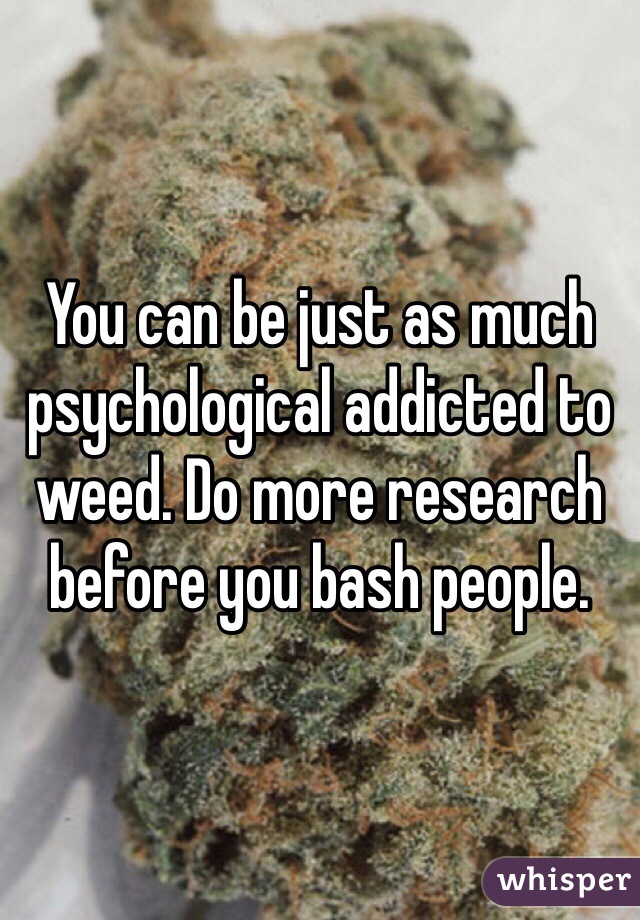 You can be just as much psychological addicted to weed. Do more research before you bash people.