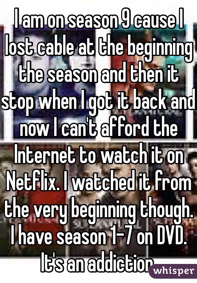 I am on season 9 cause I lost cable at the beginning the season and then it stop when I got it back and now I can't afford the Internet to watch it on Netflix. I watched it from the very beginning though. I have season 1-7 on DVD. It's an addiction. 