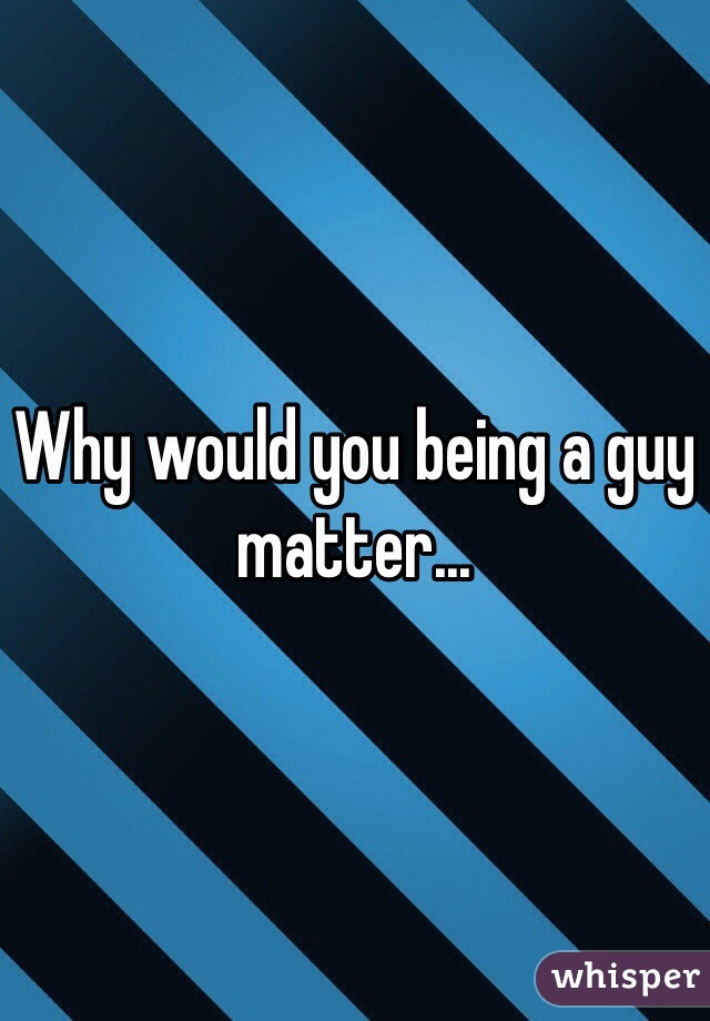 Why would you being a guy matter...