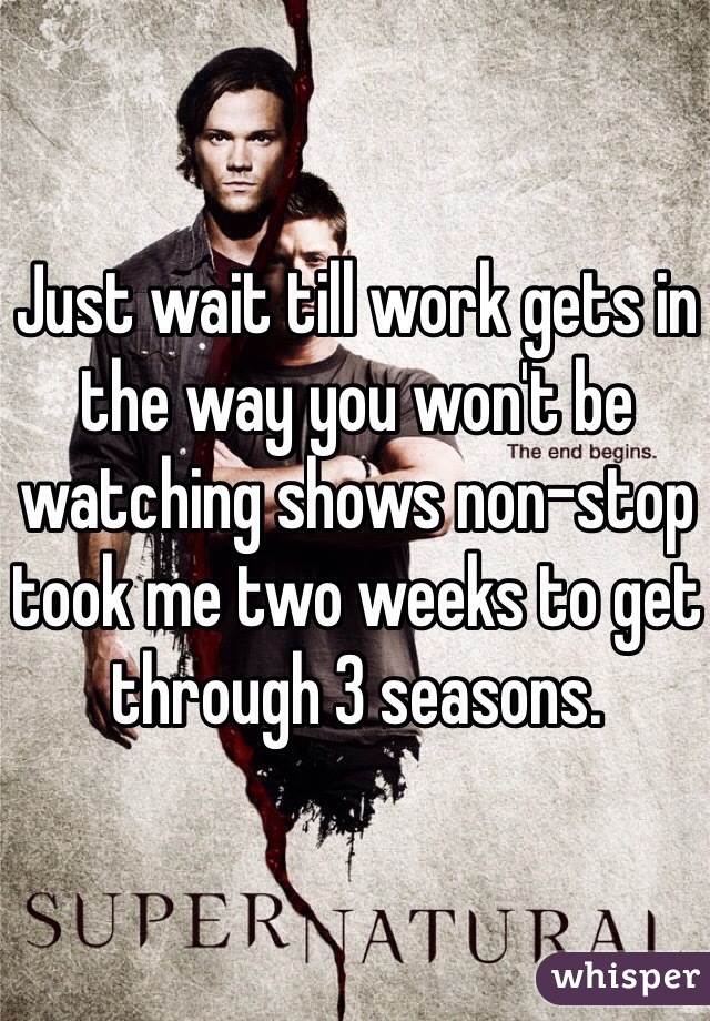 Just wait till work gets in the way you won't be watching shows non-stop took me two weeks to get through 3 seasons. 