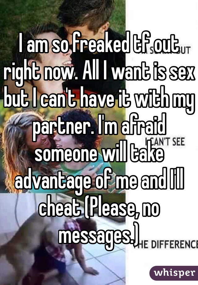 I am so freaked tf out right now. All I want is sex but I can't have it with my partner. I'm afraid someone will take advantage of me and I'll cheat (Please, no messages.)