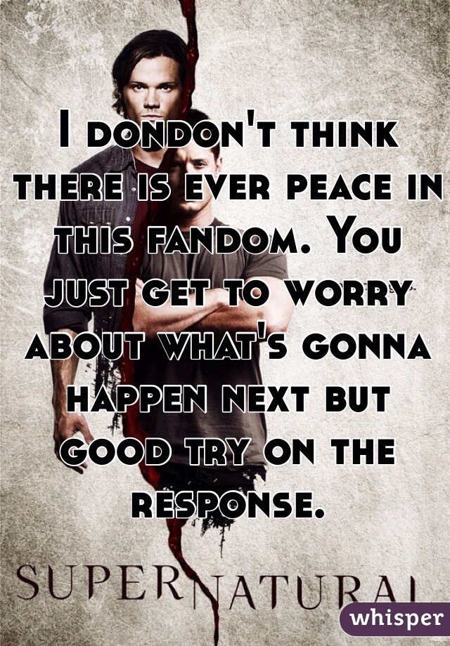 I dondon't think there is ever peace in this fandom. You just get to worry about what's gonna happen next but good try on the response. 