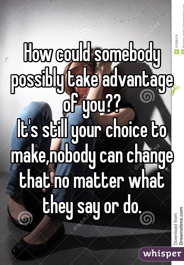 How could somebody possibly take advantage of you??
It's still your choice to make,nobody can change that no matter what they say or do. 