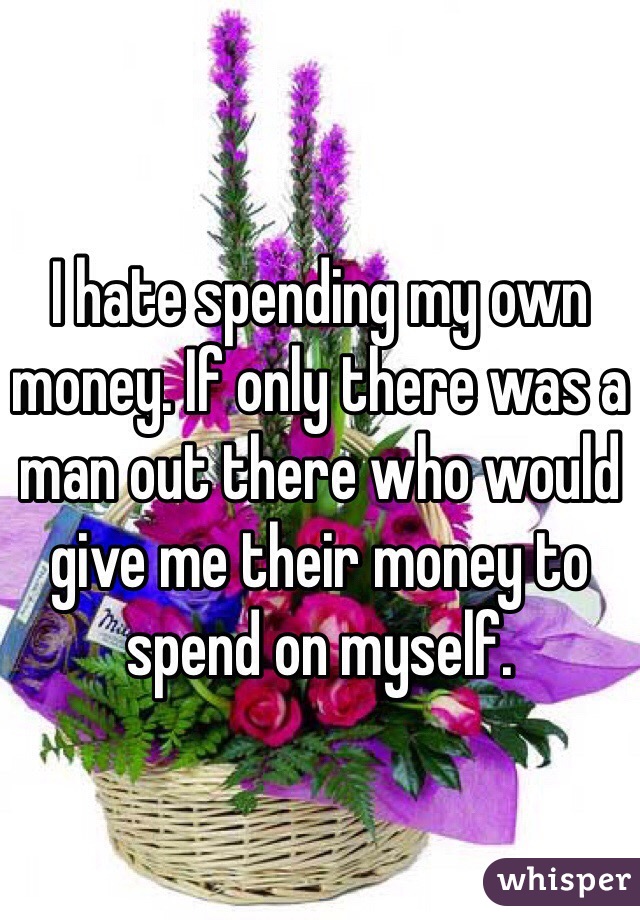 I hate spending my own money. If only there was a man out there who would give me their money to spend on myself. 