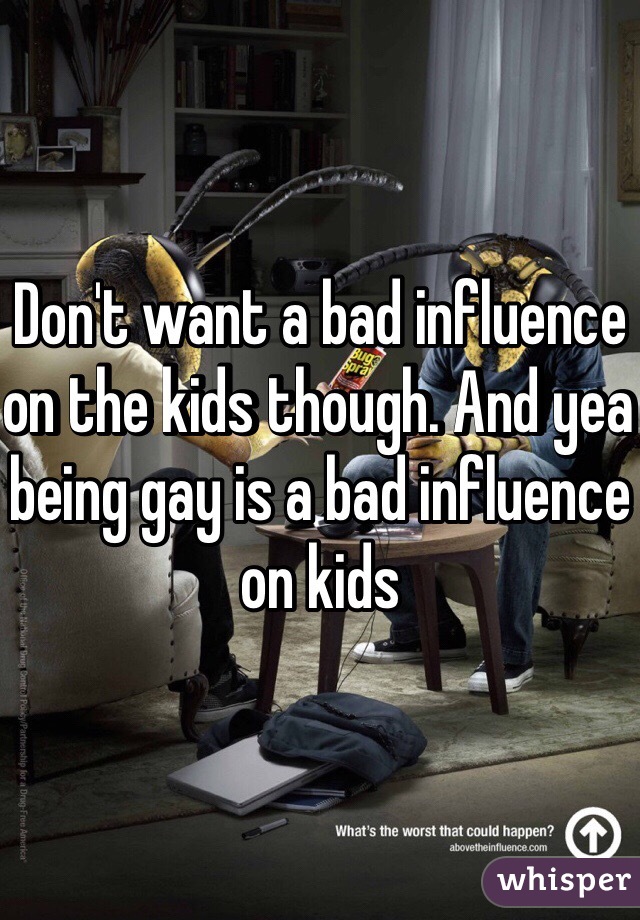 Don't want a bad influence on the kids though. And yea being gay is a bad influence on kids