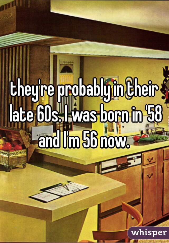 they're probably in their late 60s. I was born in '58 and I'm 56 now. 