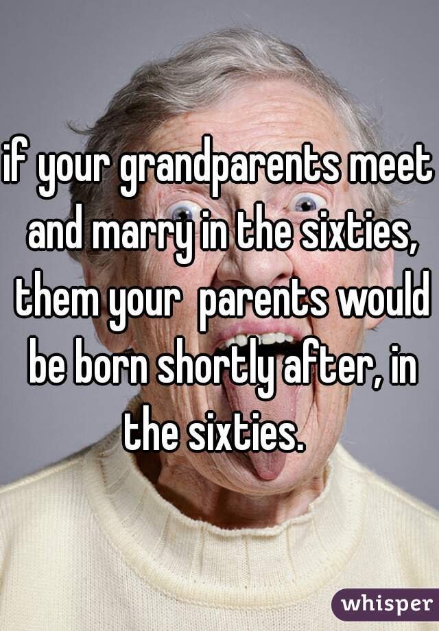 if your grandparents meet and marry in the sixties, them your  parents would be born shortly after, in the sixties.  