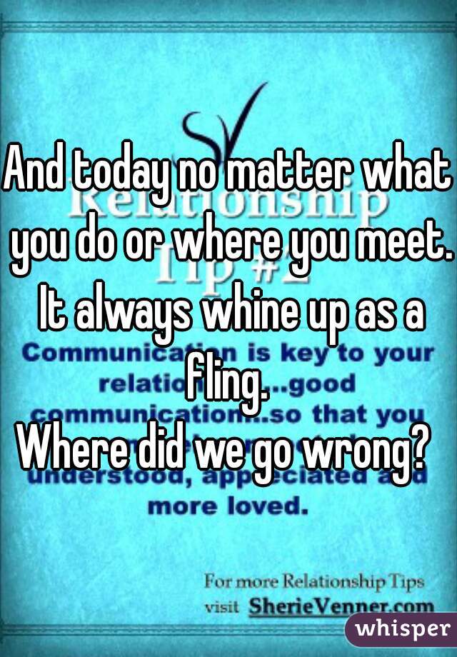 And today no matter what you do or where you meet. It always whine up as a fling. 
Where did we go wrong? 