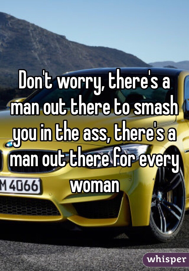 Don't worry, there's a man out there to smash you in the ass, there's a man out there for every woman