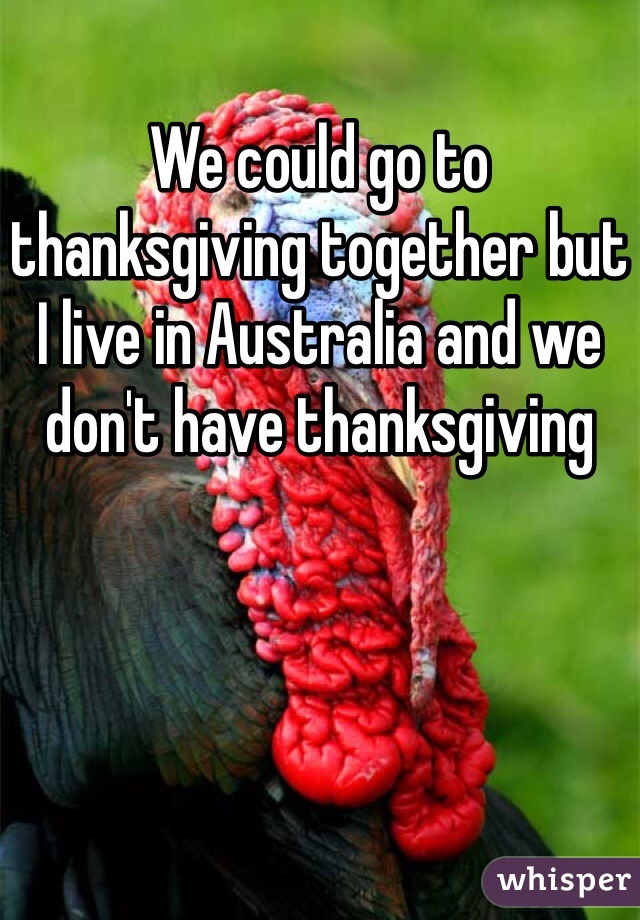 We could go to thanksgiving together but I live in Australia and we don't have thanksgiving 