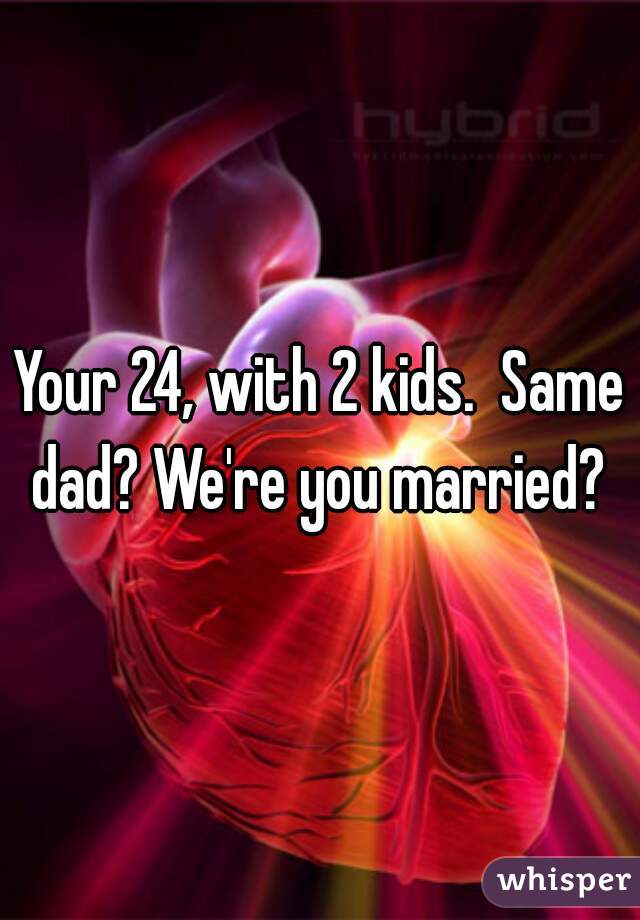 Your 24, with 2 kids.  Same dad? We're you married? 