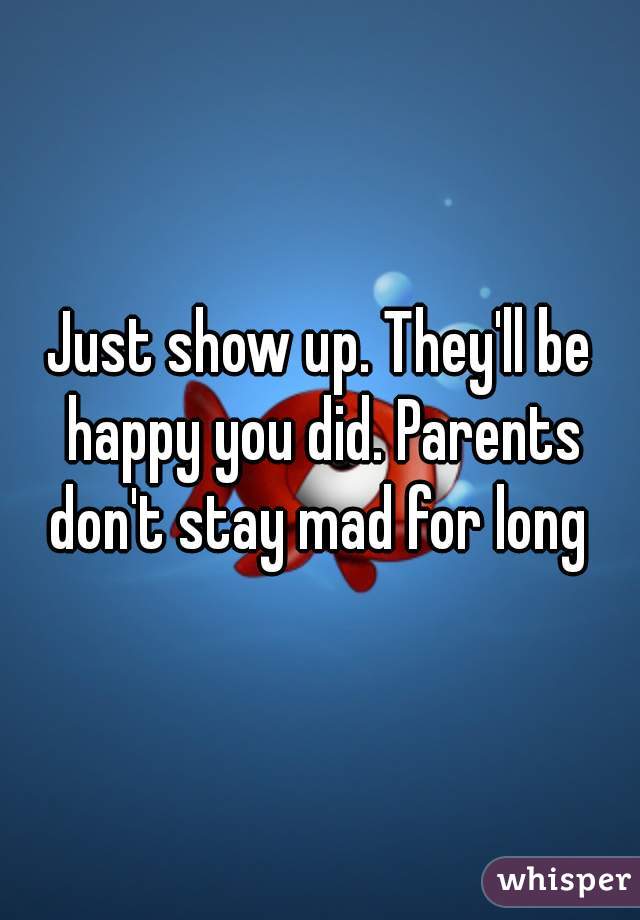 Just show up. They'll be happy you did. Parents don't stay mad for long 