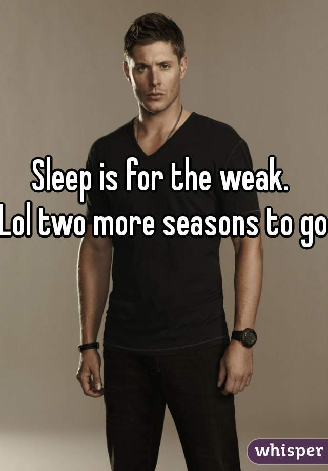 Sleep is for the weak. 
Lol two more seasons to go 