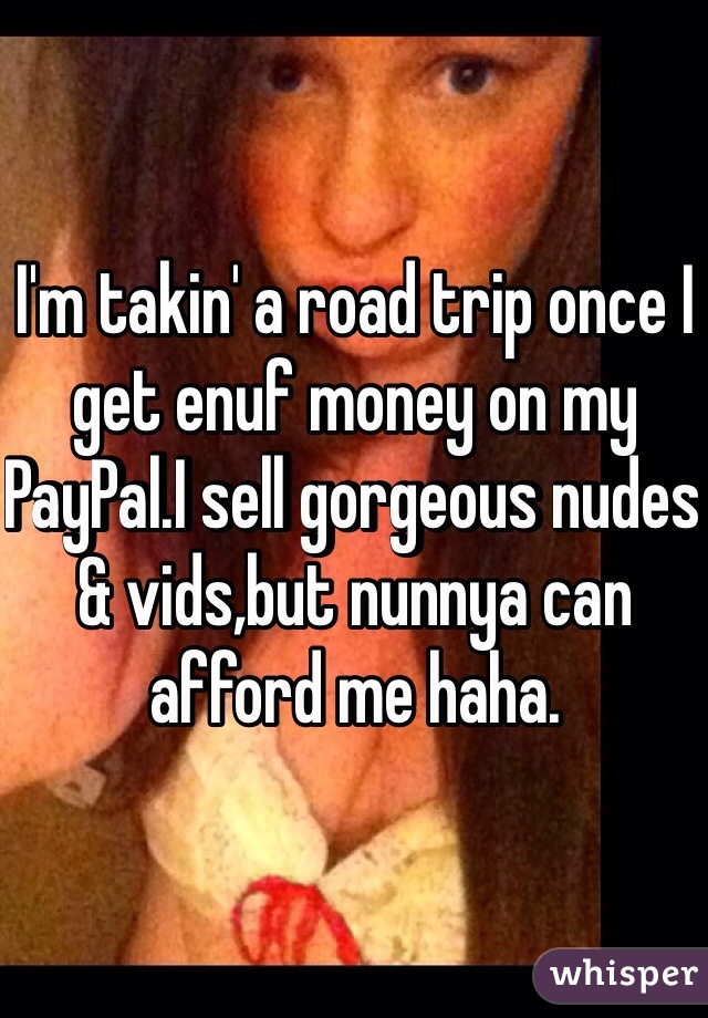 I'm takin' a road trip once I get enuf money on my PayPal.I sell gorgeous nudes & vids,but nunnya can afford me haha.