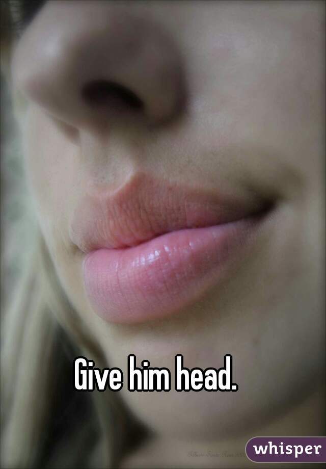 Give him head.