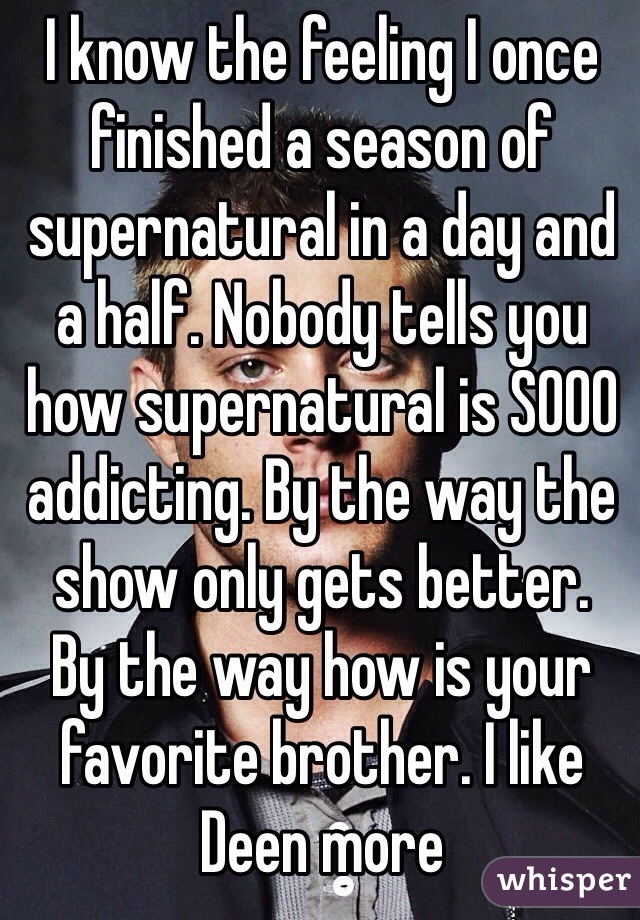 I know the feeling I once finished a season of supernatural in a day and a half. Nobody tells you how supernatural is SOOO addicting. By the way the show only gets better. 
By the way how is your favorite brother. I like Deen more 