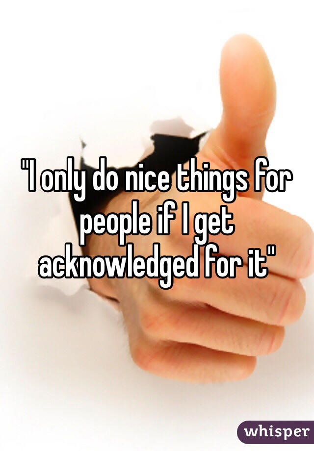 "I only do nice things for people if I get acknowledged for it"