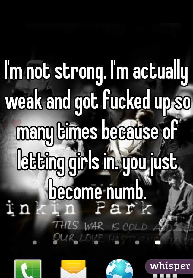 I'm not strong. I'm actually weak and got fucked up so many times because of letting girls in. you just become numb.