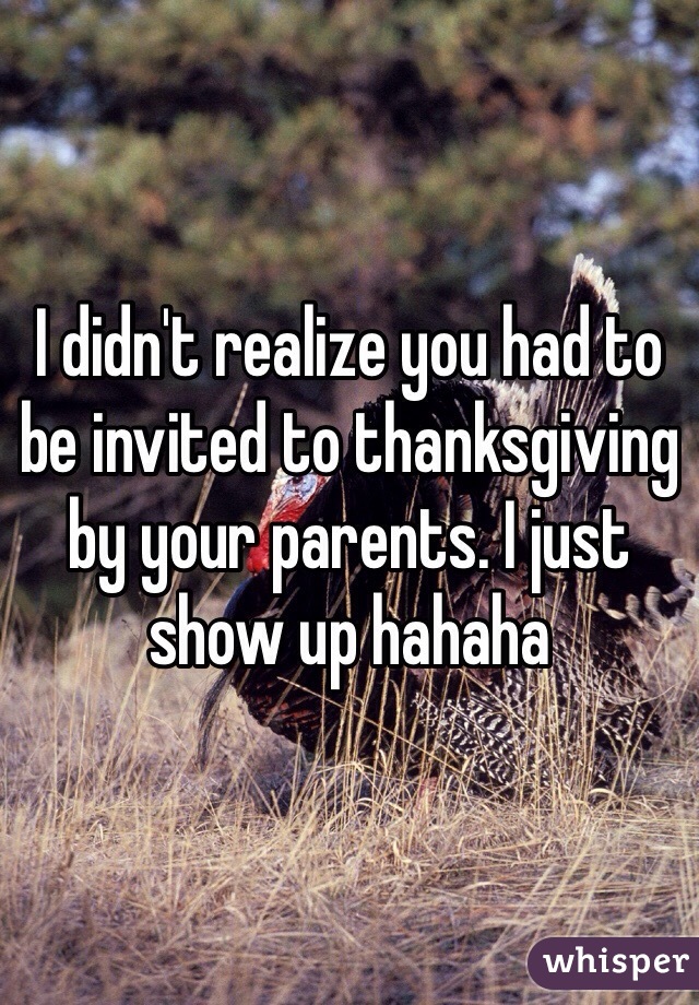 I didn't realize you had to be invited to thanksgiving by your parents. I just show up hahaha