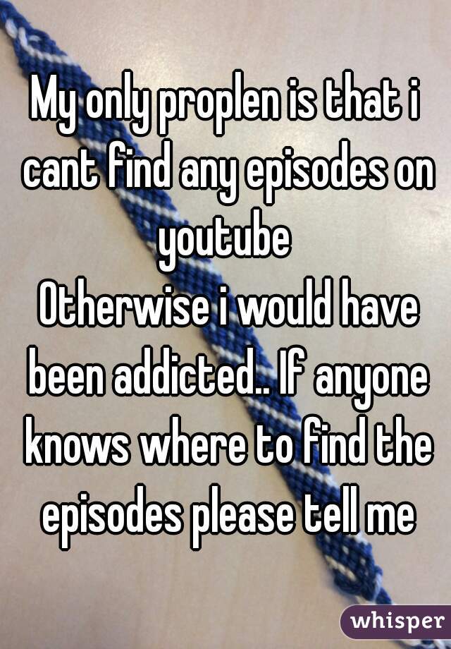 My only proplen is that i cant find any episodes on youtube 
 Otherwise i would have been addicted.. If anyone knows where to find the episodes please tell me