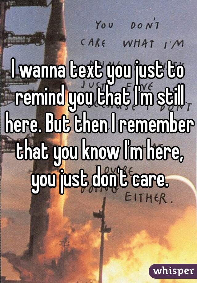 I wanna text you just to remind you that I'm still here. But then I remember that you know I'm here, you just don't care.