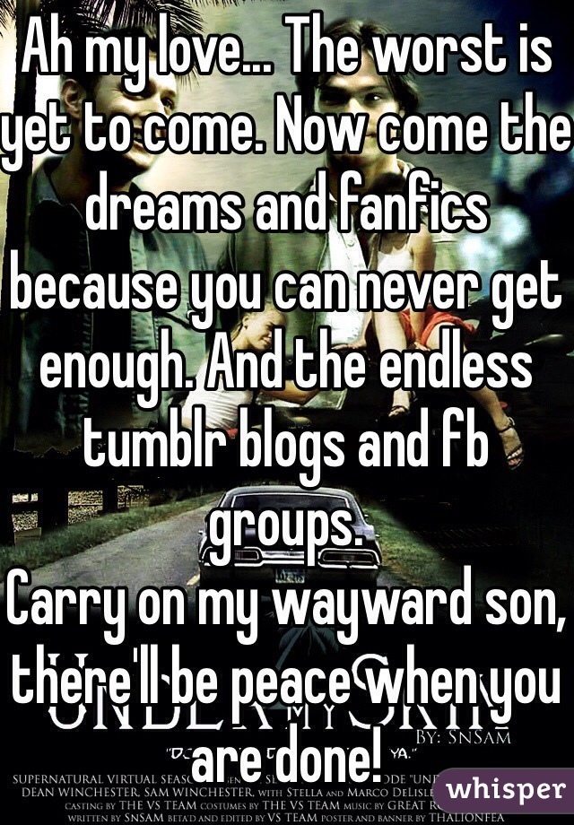 Ah my love... The worst is yet to come. Now come the dreams and fanfics because you can never get enough. And the endless tumblr blogs and fb groups. 
Carry on my wayward son, there'll be peace when you are done!