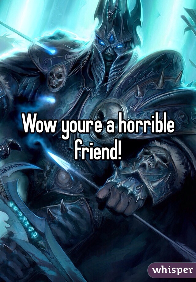 Wow youre a horrible friend!