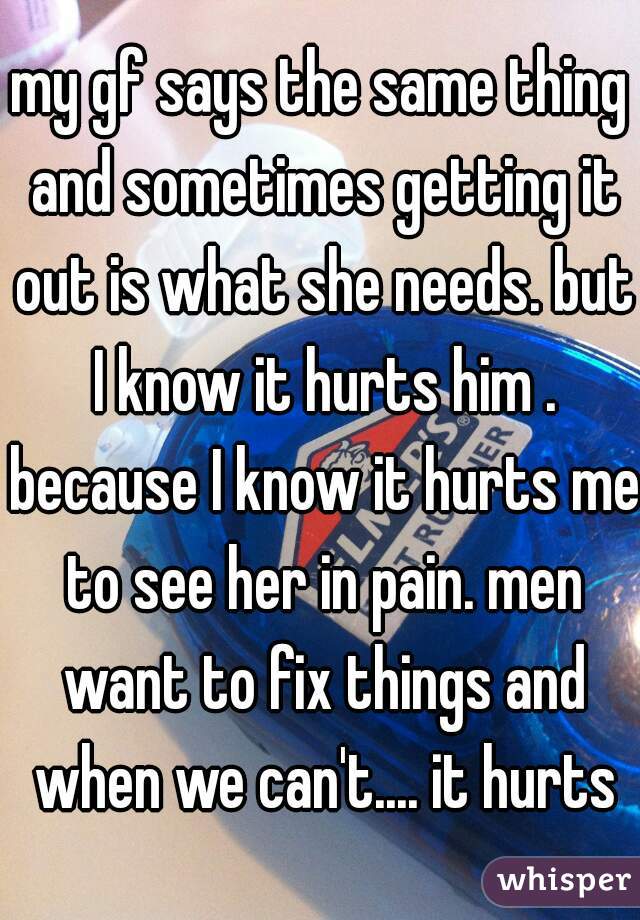 my gf says the same thing and sometimes getting it out is what she needs. but I know it hurts him . because I know it hurts me to see her in pain. men want to fix things and when we can't.... it hurts