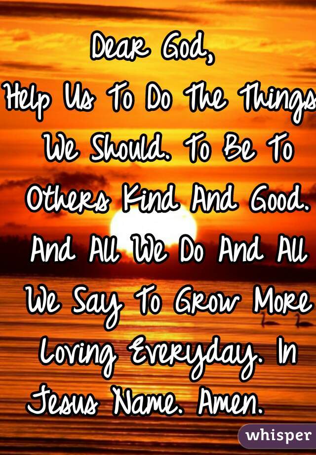 Dear God, 
Help Us To Do The Things We Should. To Be To Others Kind And Good. And All We Do And All We Say To Grow More Loving Everyday. In Jesus Name. Amen.   