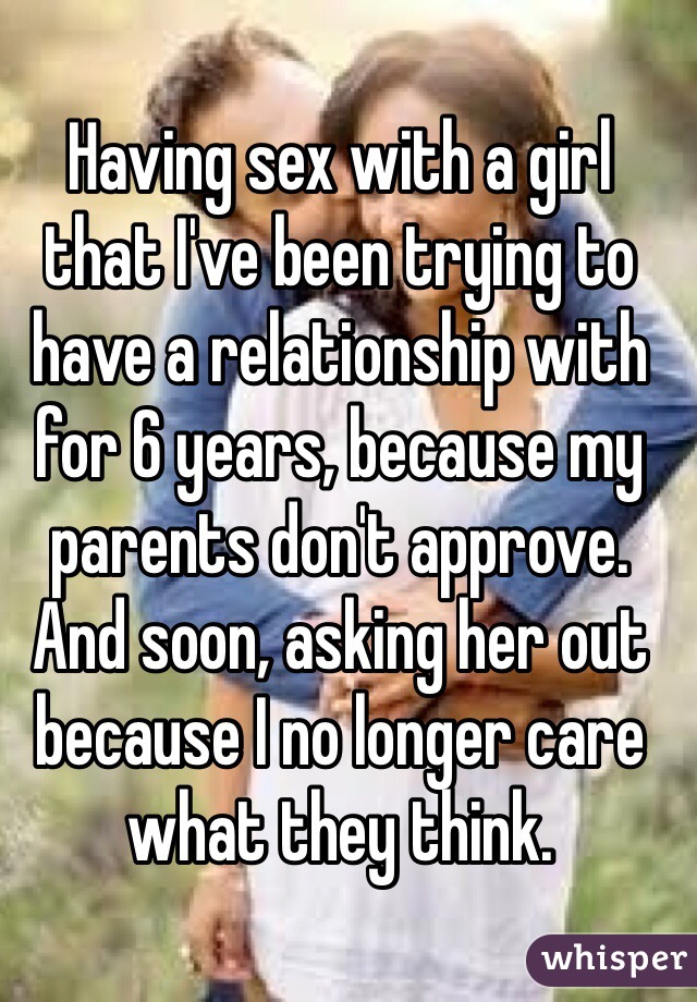 Having sex with a girl that I've been trying to have a relationship with for 6 years, because my parents don't approve. And soon, asking her out because I no longer care what they think.