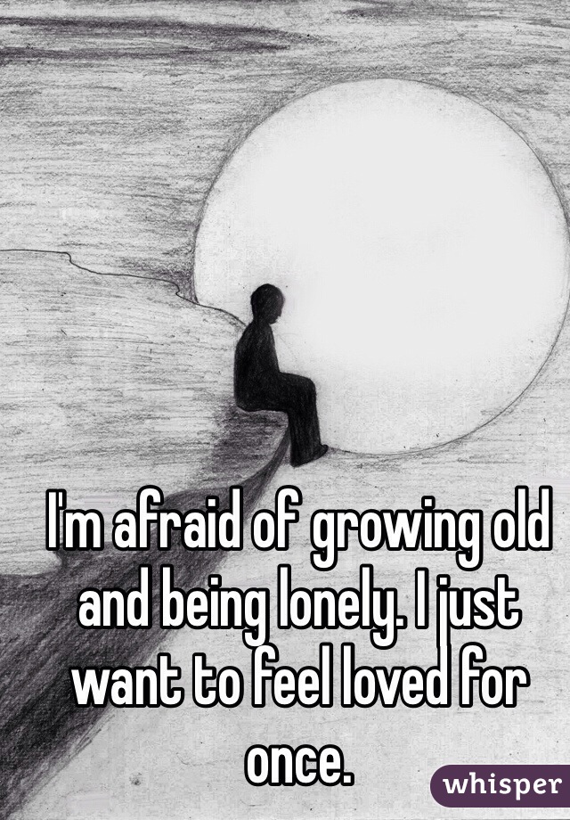 I'm afraid of growing old and being lonely. I just want to feel loved for once. 