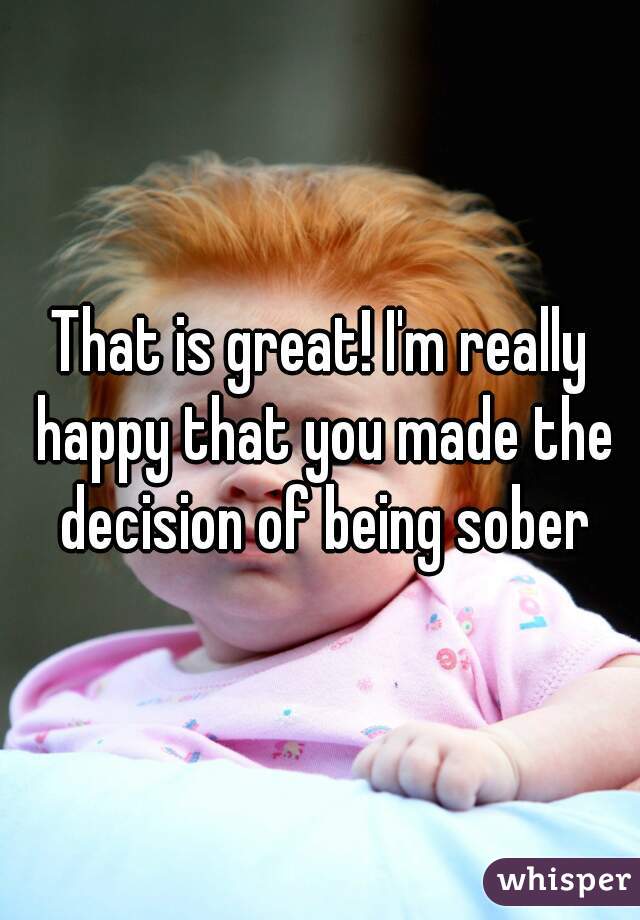 That is great! I'm really happy that you made the decision of being sober