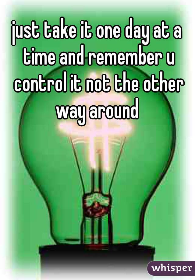 just take it one day at a time and remember u control it not the other way around 