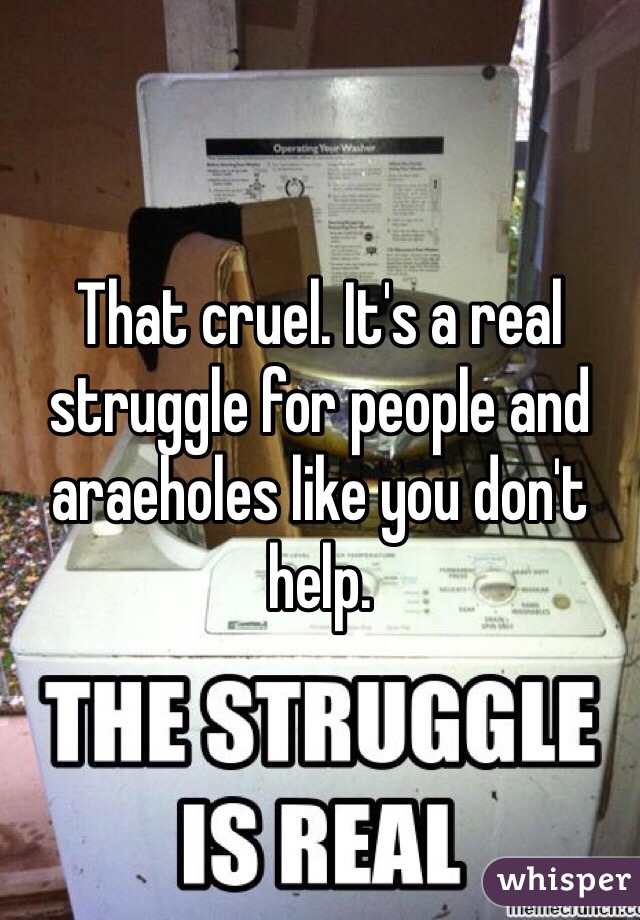 That cruel. It's a real struggle for people and araeholes like you don't help. 