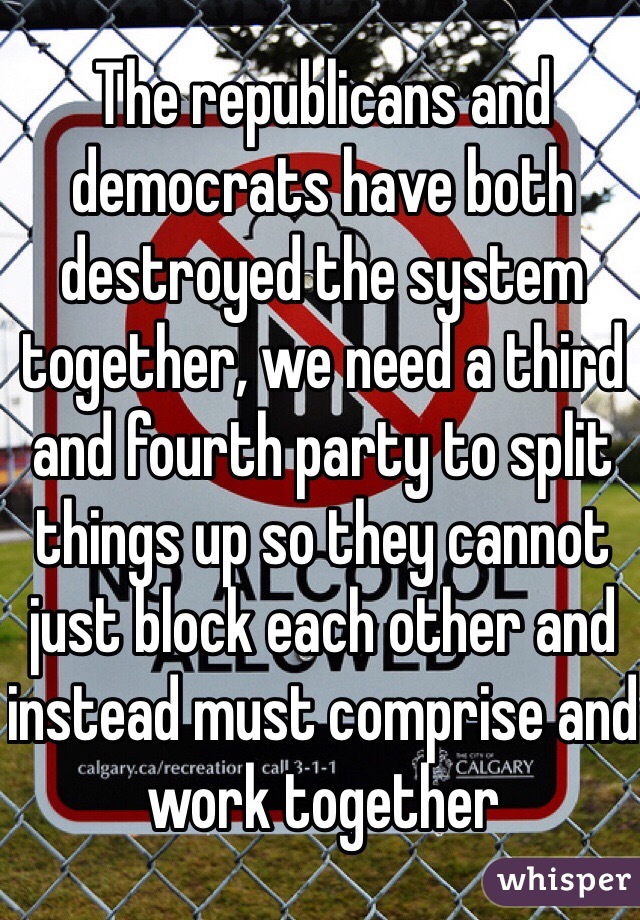 The republicans and democrats have both destroyed the system together, we need a third and fourth party to split things up so they cannot just block each other and instead must comprise and work together